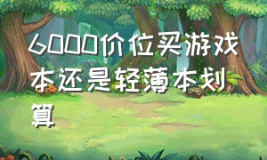 6000价位买游戏本还是轻薄本划算