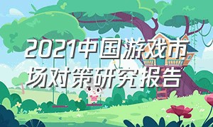 2021中国游戏市场对策研究报告