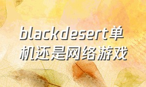 blackdesert单机还是网络游戏