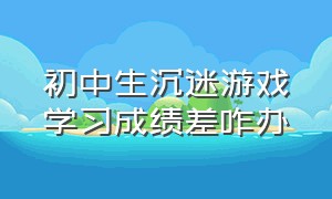 初中生沉迷游戏学习成绩差咋办