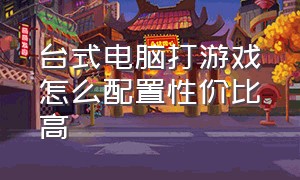 台式电脑打游戏怎么配置性价比高