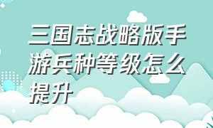 三国志战略版手游兵种等级怎么提升