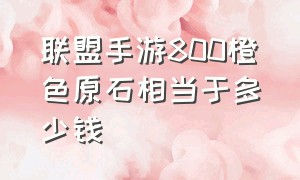 联盟手游800橙色原石相当于多少钱