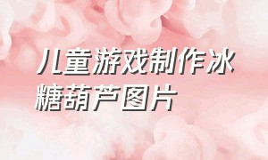 儿童游戏制作冰糖葫芦图片