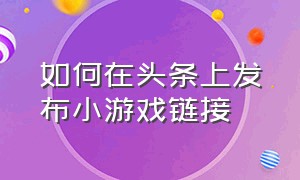 如何在头条上发布小游戏链接