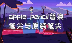 apple pencil替换笔尖与原装笔尖
