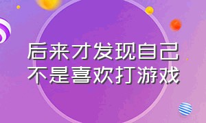 后来才发现自己不是喜欢打游戏