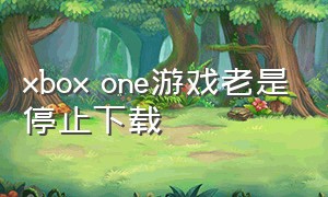 xbox one游戏老是停止下载