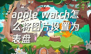 apple watch怎么将图片设置为表盘