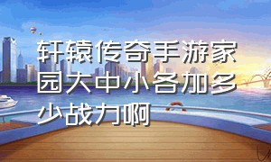 轩辕传奇手游家园大中小各加多少战力啊