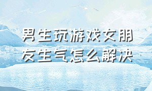 男生玩游戏女朋友生气怎么解决