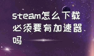 steam怎么下载必须要有加速器吗