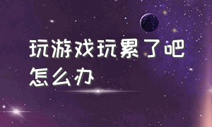 玩游戏玩累了吧怎么办