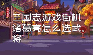 三国志游戏街机诸葛亮怎么选武将