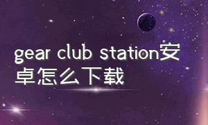 gear club station安卓怎么下载