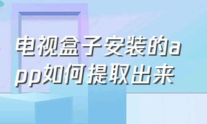 电视盒子安装的app如何提取出来