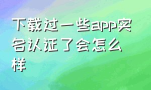 下载过一些app实名认证了会怎么样