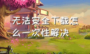 无法安全下载怎么一次性解决