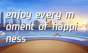enjoy every moment of happiness