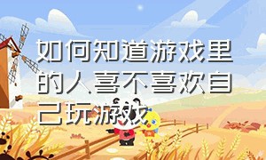 如何知道游戏里的人喜不喜欢自己玩游戏