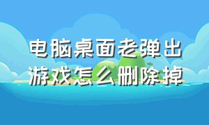 电脑桌面老弹出游戏怎么删除掉