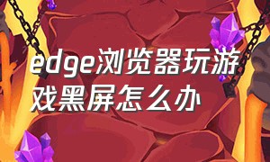 edge浏览器玩游戏黑屏怎么办