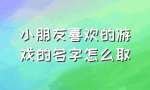 小朋友喜欢的游戏的名字怎么取