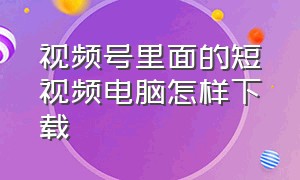 视频号里面的短视频电脑怎样下载