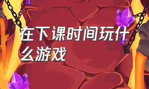 在下课时间玩什么游戏