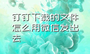 钉钉下载的文件怎么用微信发出去