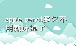 apple pencil多久不用就坏掉了