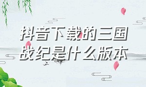 抖音下载的三国战纪是什么版本