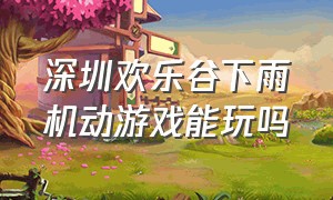 深圳欢乐谷下雨机动游戏能玩吗