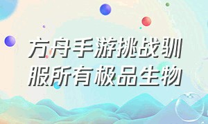 方舟手游挑战驯服所有极品生物