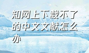 知网上下载不了的中文文献怎么办