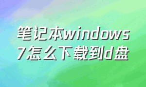 笔记本windows7怎么下载到d盘