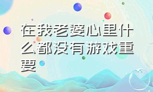 在我老婆心里什么都没有游戏重要