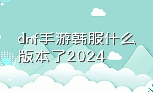 dnf手游韩服什么版本了2024