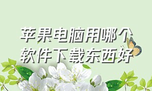 苹果电脑用哪个软件下载东西好