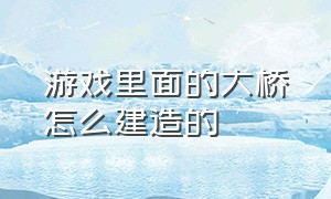 游戏里面的大桥怎么建造的