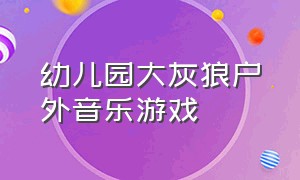 幼儿园大灰狼户外音乐游戏