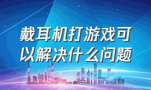 戴耳机打游戏可以解决什么问题