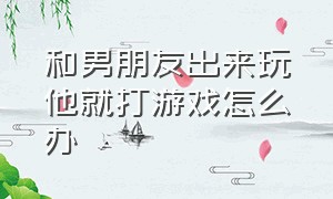 和男朋友出来玩他就打游戏怎么办