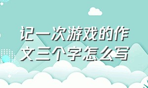 记一次游戏的作文三个字怎么写