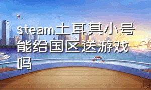 steam土耳其小号能给国区送游戏吗