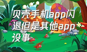 贝壳手机app闪退但是其他app没事