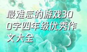 最难忘的游戏300字四年级优秀作文大全