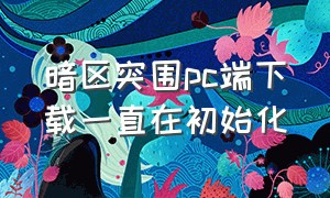 暗区突围pc端下载一直在初始化