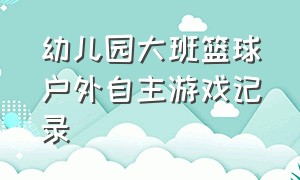 幼儿园大班篮球户外自主游戏记录