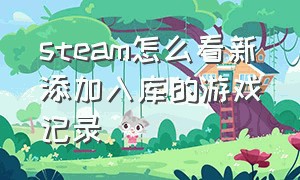 steam怎么看新添加入库的游戏记录